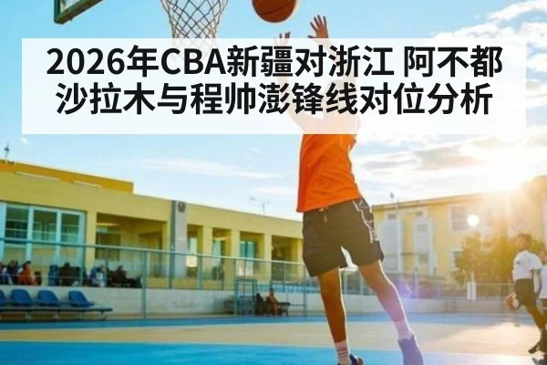 2026年CBA新疆对浙江 阿不都沙拉木与程帅澎锋线对位分析