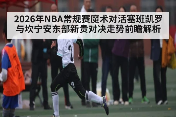 2026年NBA常规赛魔术对活塞班凯罗与坎宁安东部新贵对决走势前瞻解析