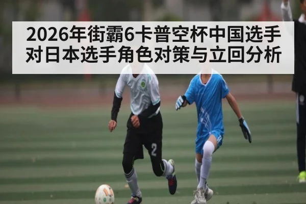 2026年街霸6卡普空杯中国选手对日本选手角色对策与立回分析 | kaiyun